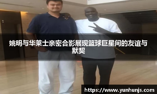 姚明与华莱士亲密合影展现篮球巨星间的友谊与默契